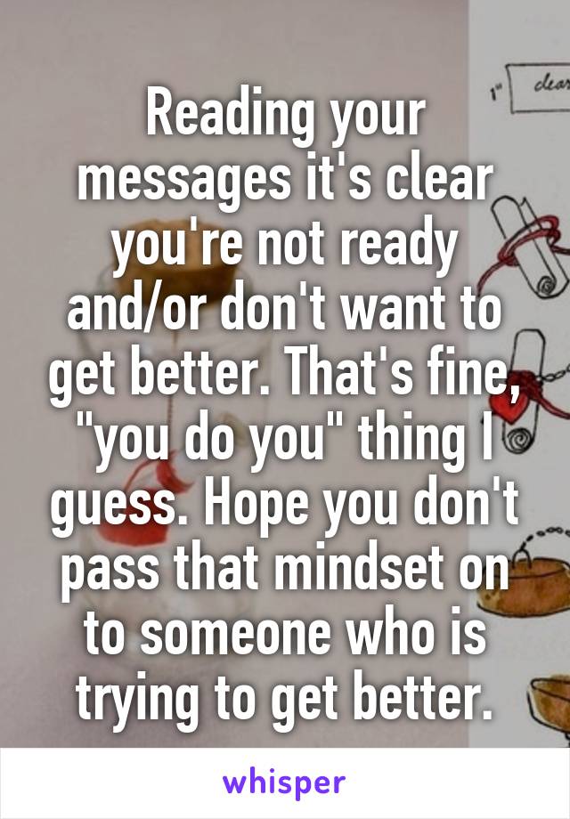 Reading your messages it's clear you're not ready and/or don't want to get better. That's fine, "you do you" thing I guess. Hope you don't pass that mindset on to someone who is trying to get better.