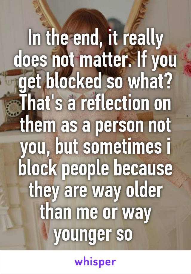 In the end, it really does not matter. If you get blocked so what? That's a reflection on them as a person not you, but sometimes i block people because they are way older than me or way younger so 