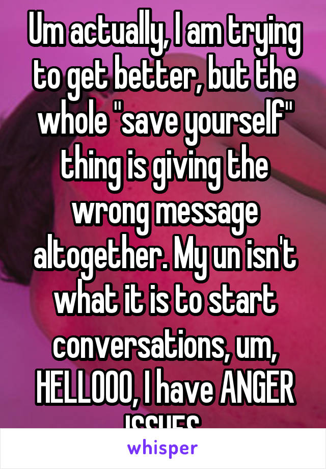 Um actually, I am trying to get better, but the whole "save yourself" thing is giving the wrong message altogether. My un isn't what it is to start conversations, um, HELLOOO, I have ANGER ISSUES.