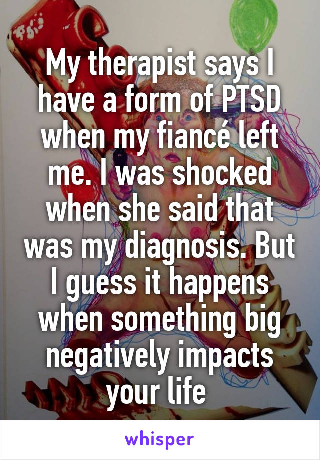 My therapist says I have a form of PTSD when my fiancé left me. I was shocked when she said that was my diagnosis. But I guess it happens when something big negatively impacts your life 