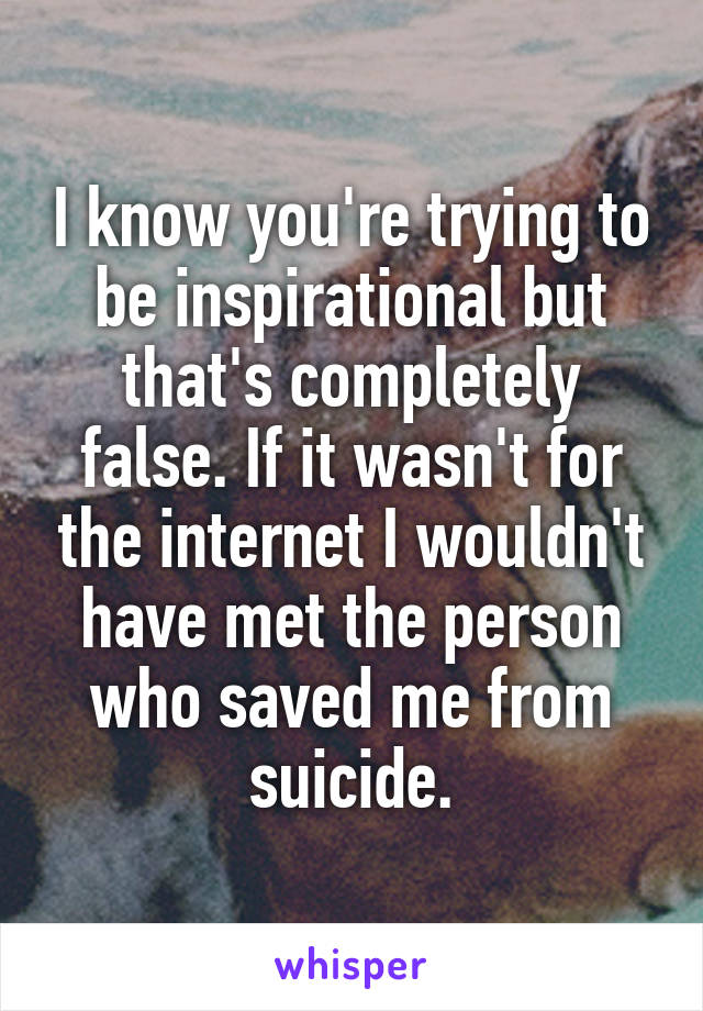 I know you're trying to be inspirational but that's completely false. If it wasn't for the internet I wouldn't have met the person who saved me from suicide.