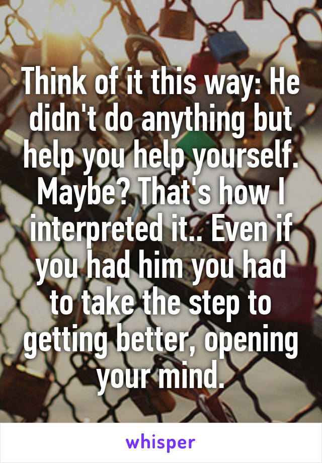 Think of it this way: He didn't do anything but help you help yourself.
Maybe? That's how I interpreted it.. Even if you had him you had to take the step to getting better, opening your mind.