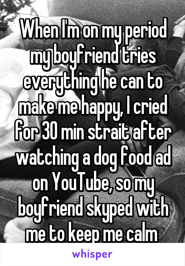 When I'm on my period my boyfriend tries everything he can to make me happy, I cried for 30 min strait after watching a dog food ad on YouTube, so my boyfriend skyped with me to keep me calm 