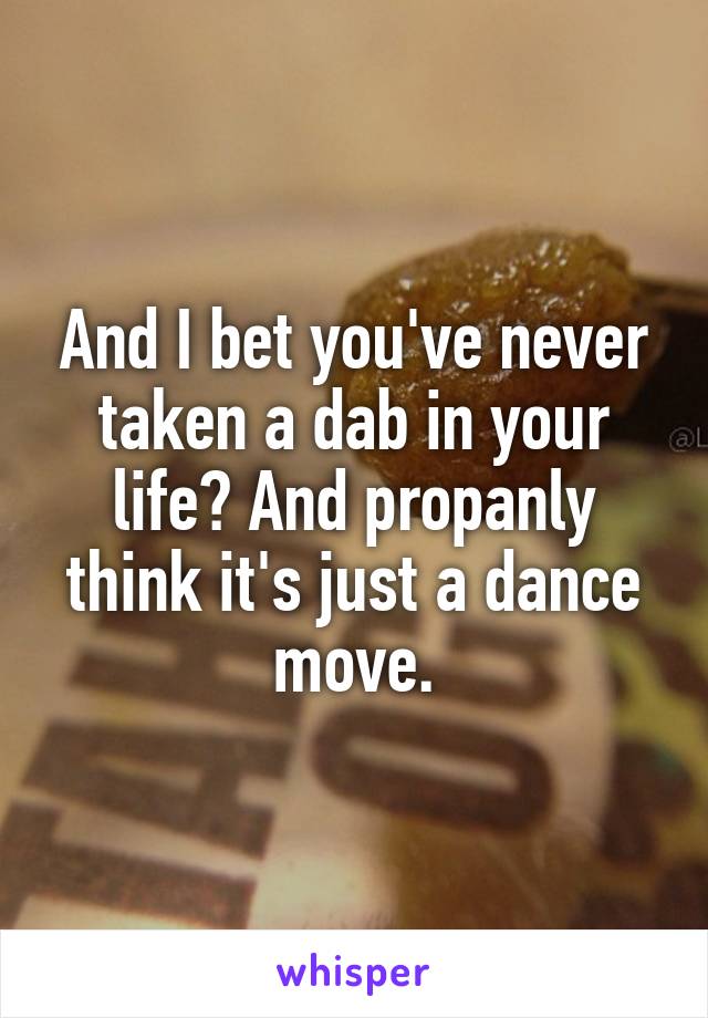 And I bet you've never taken a dab in your life? And propanly think it's just a dance move.