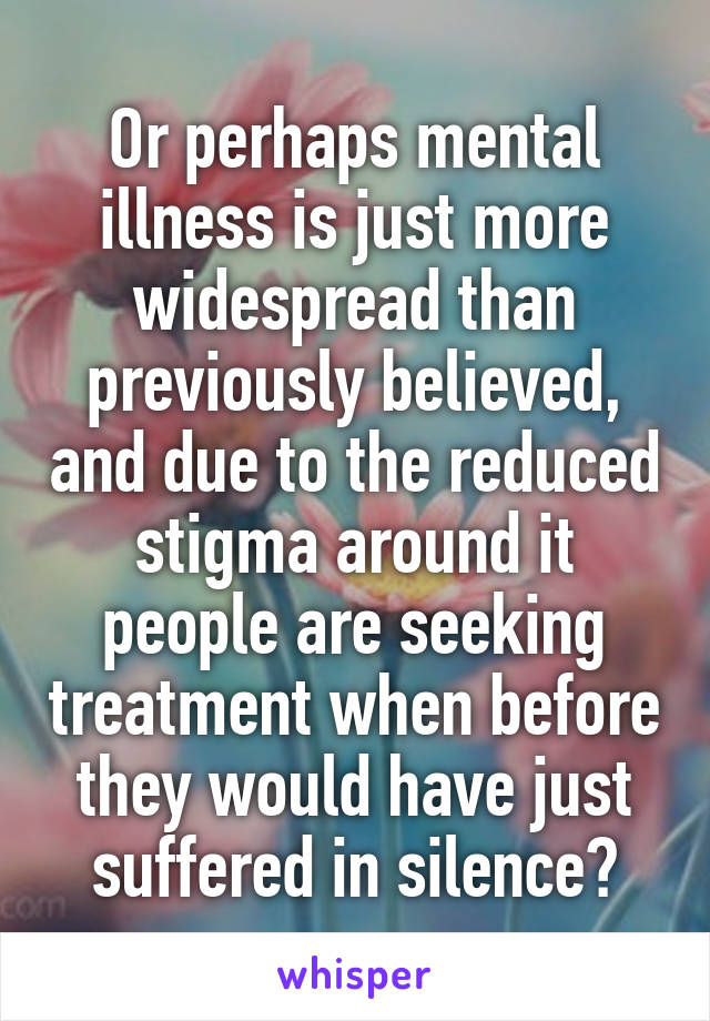 Or perhaps mental illness is just more widespread than previously believed, and due to the reduced stigma around it people are seeking treatment when before they would have just suffered in silence?