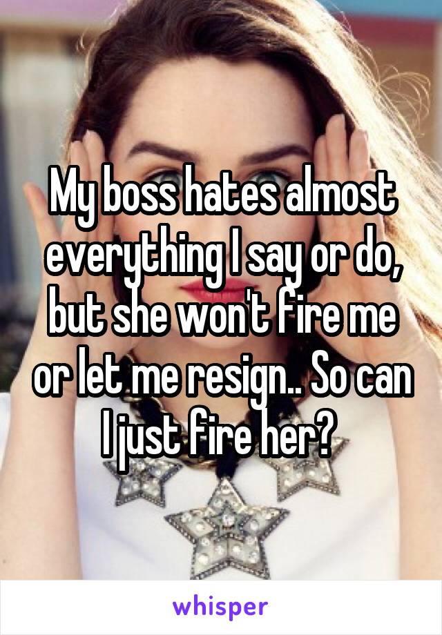My boss hates almost everything I say or do, but she won't fire me or let me resign.. So can I just fire her? 