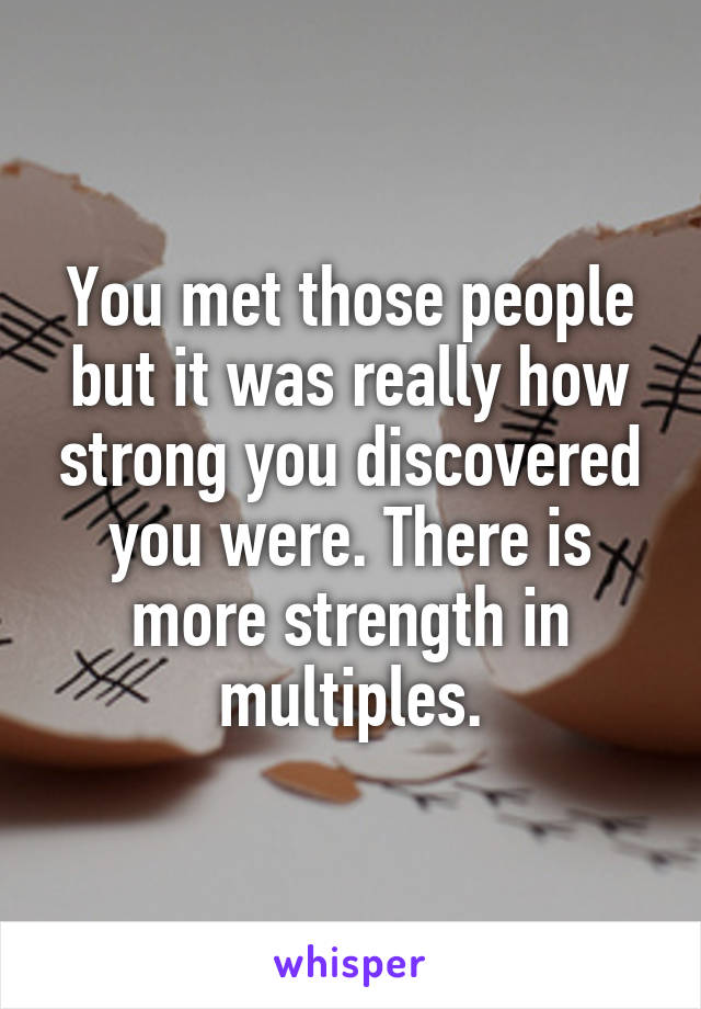 You met those people but it was really how strong you discovered you were. There is more strength in multiples.