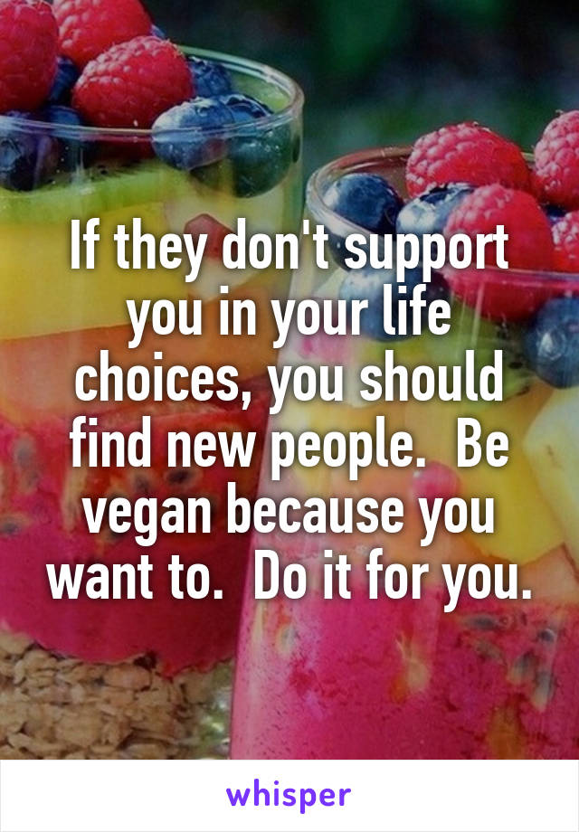If they don't support you in your life choices, you should find new people.  Be vegan because you want to.  Do it for you.