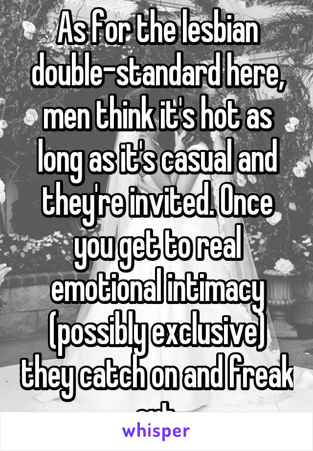 As for the lesbian double-standard here, men think it's hot as long as it's casual and they're invited. Once you get to real emotional intimacy (possibly exclusive) they catch on and freak out.