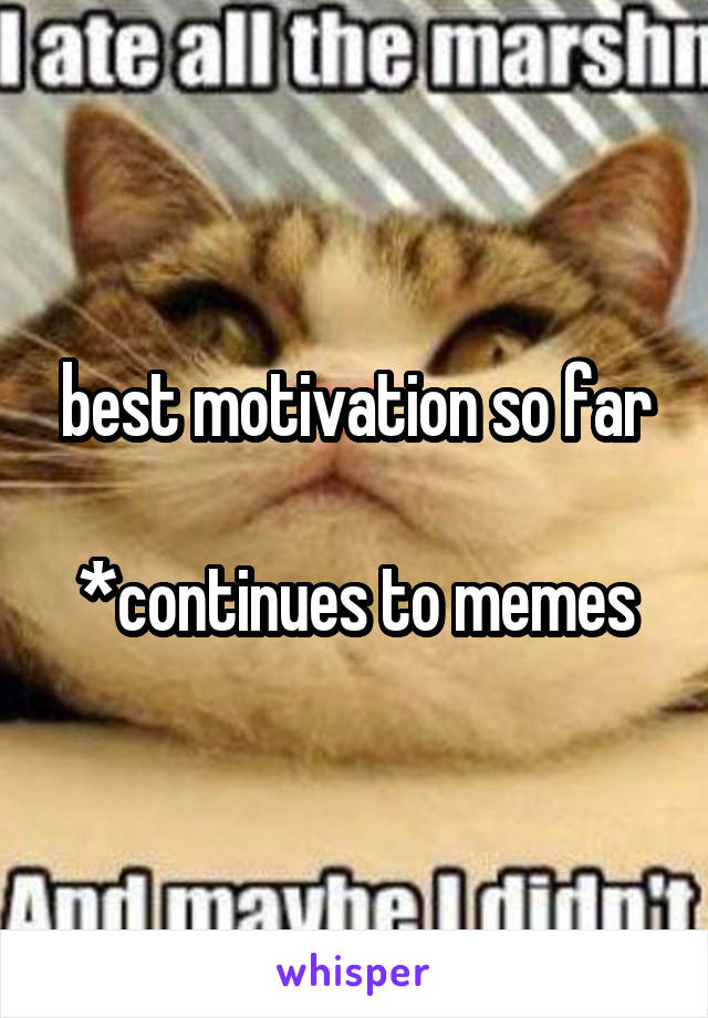 best motivation so far

*continues to memes