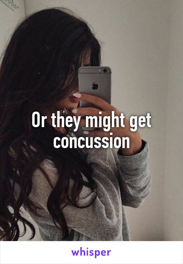 Or they might get concussion