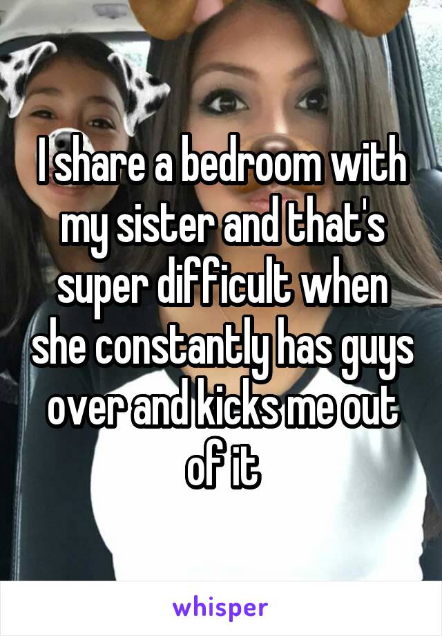 I share a bedroom with my sister and that's super difficult when she constantly has guys over and kicks me out of it