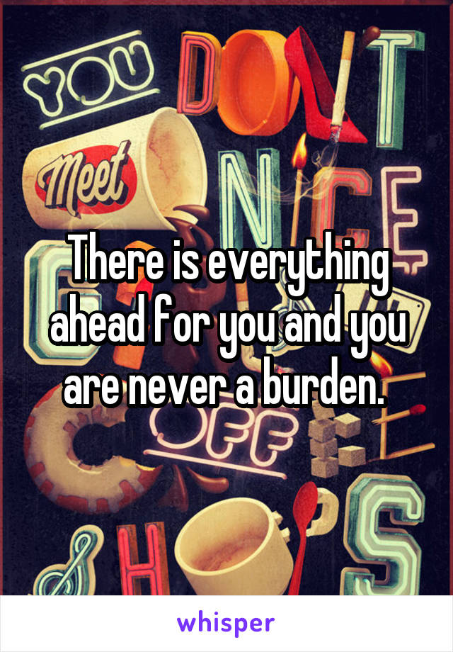There is everything ahead for you and you are never a burden. 