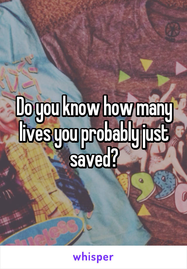 Do you know how many lives you probably just saved?