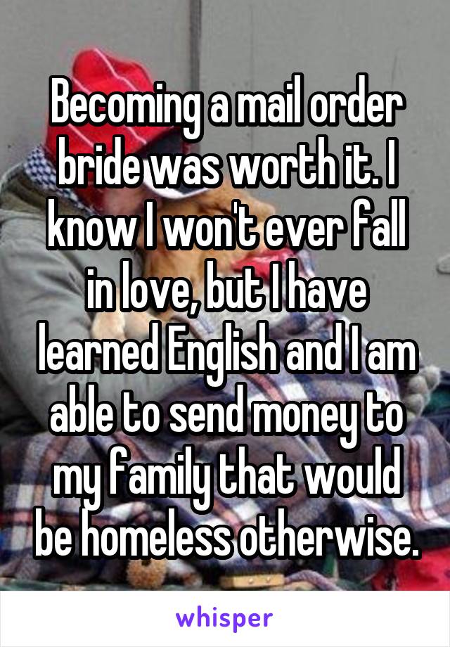 Becoming a mail order bride was worth it. I know I won't ever fall in love, but I have learned English and I am able to send money to my family that would be homeless otherwise.
