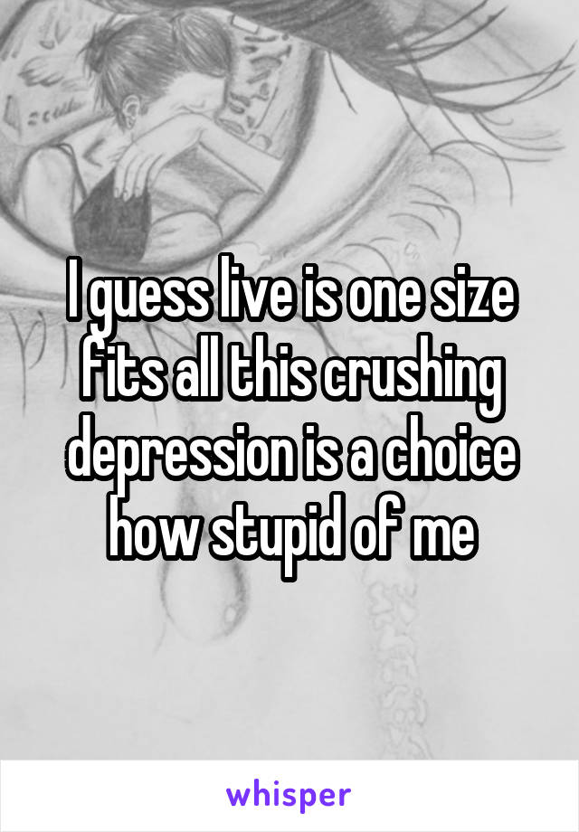 I guess live is one size fits all this crushing depression is a choice how stupid of me