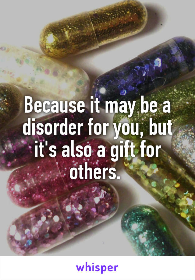 Because it may be a disorder for you, but it's also a gift for others. 