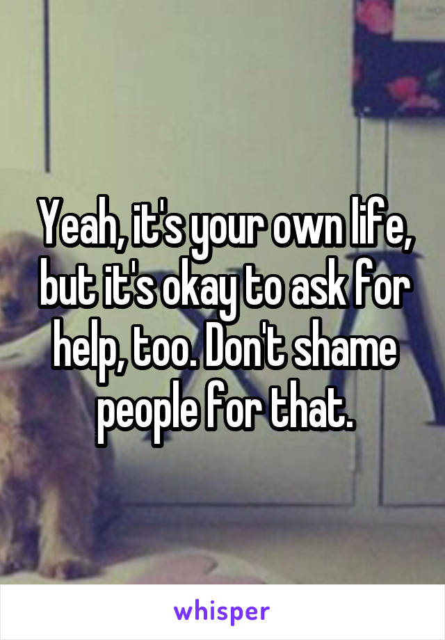 Yeah, it's your own life, but it's okay to ask for help, too. Don't shame people for that.