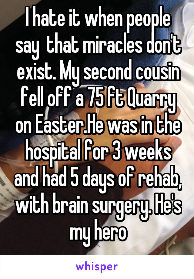 I hate it when people say  that miracles don't exist. My second cousin fell off a 75 ft Quarry on Easter.He was in the hospital for 3 weeks and had 5 days of rehab, with brain surgery. He's my hero
