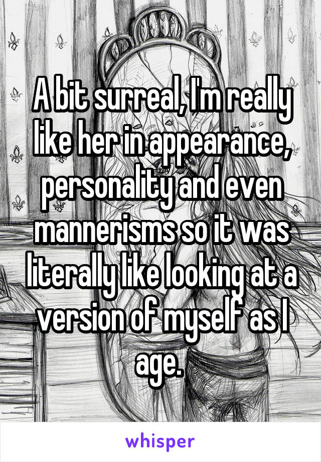 A bit surreal, I'm really like her in appearance, personality and even mannerisms so it was literally like looking at a version of myself as I age. 