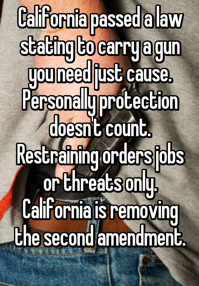 California passed a law stating to carry a gun you need just cause. Personally protection doesn't count. Restraining orders jobs or threats only. California is removing the second amendment. 