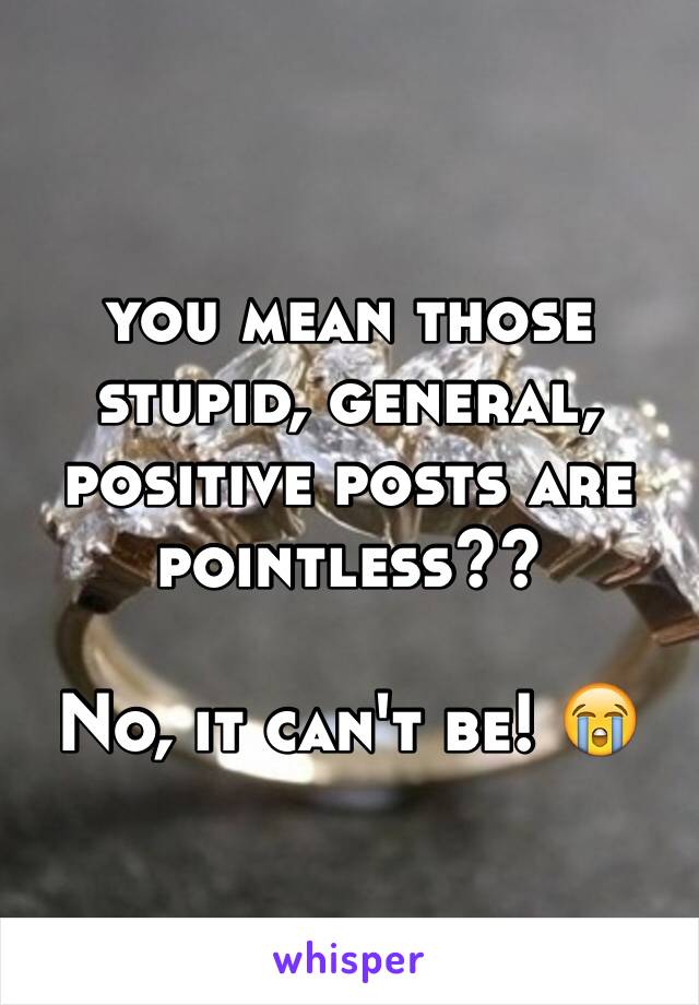 you mean those stupid, general, positive posts are pointless??

No, it can't be! 😭