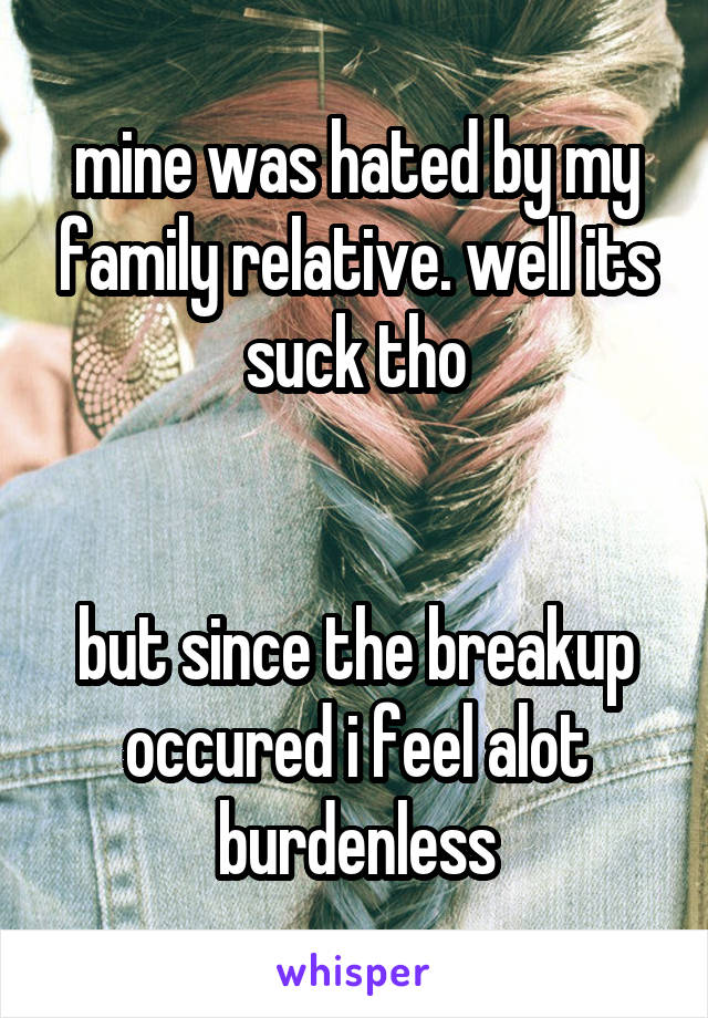 mine was hated by my family relative. well its suck tho


but since the breakup occured i feel alot burdenless