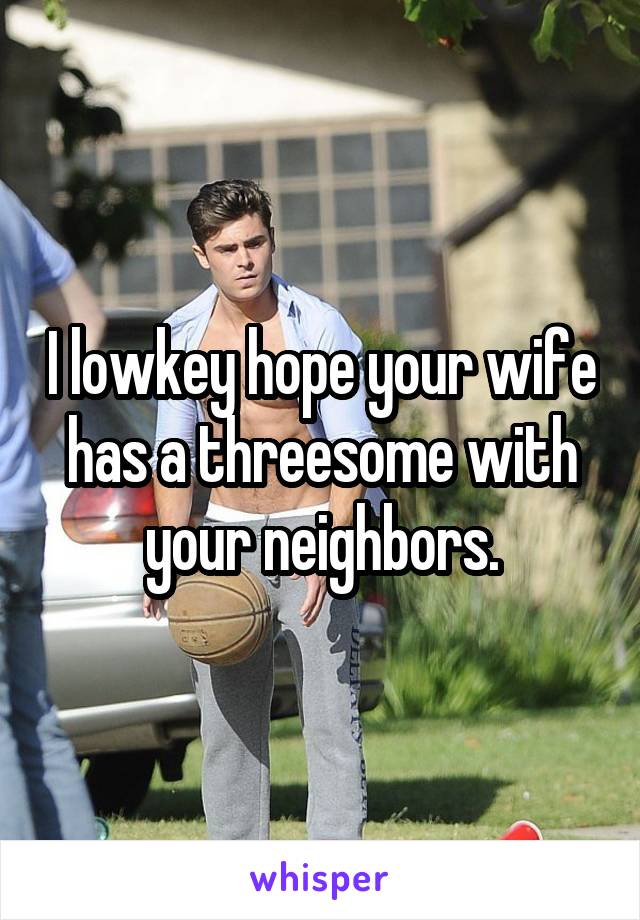 I lowkey hope your wife has a threesome with your neighbors.