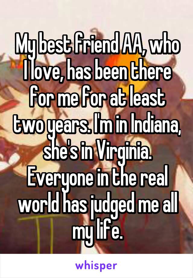 My best friend AA, who I love, has been there for me for at least two years. I'm in Indiana, she's in Virginia. Everyone in the real world has judged me all my life.