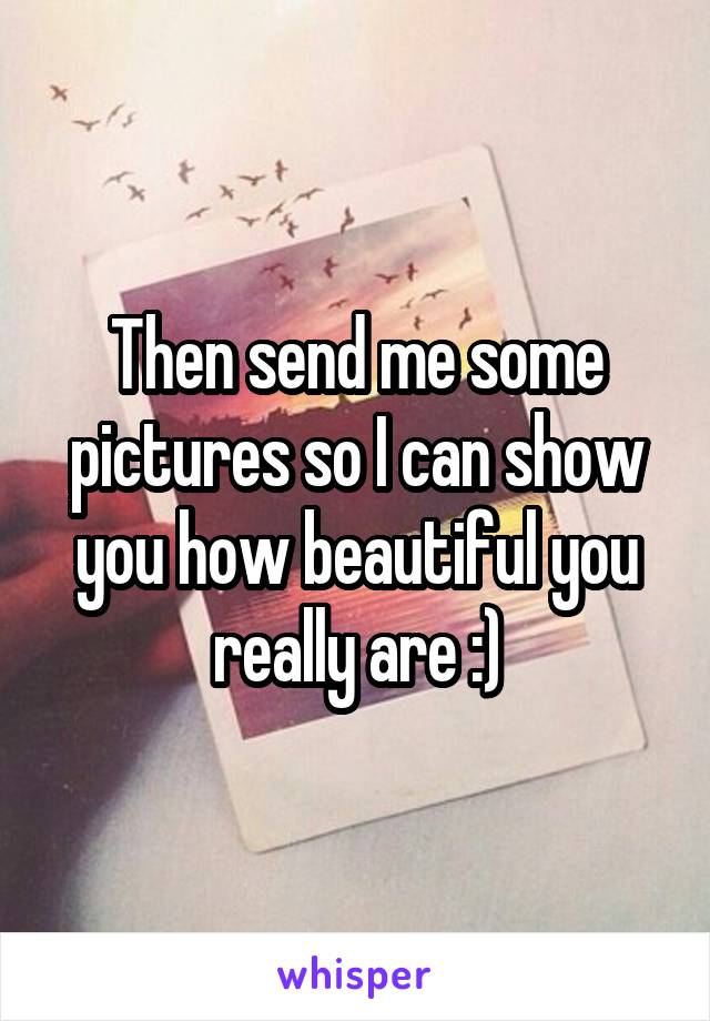 Then send me some pictures so I can show you how beautiful you really are :)