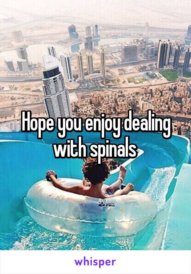 Hope you enjoy dealing with spinals 