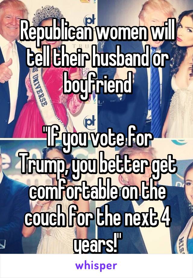 Republican women will tell their husband or boyfriend

"If you vote for Trump, you better get comfortable on the couch for the next 4 years!"