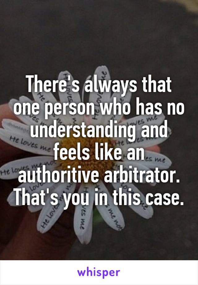 There's always that one person who has no understanding and feels like an authoritive arbitrator. That's you in this case.