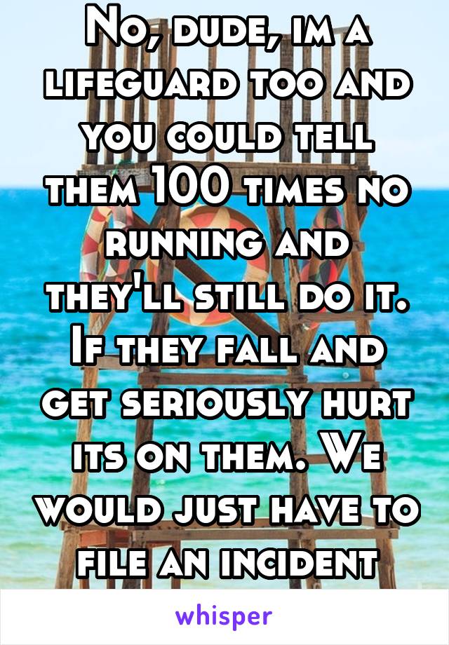 No, dude, im a lifeguard too and you could tell them 100 times no running and they'll still do it. If they fall and get seriously hurt its on them. We would just have to file an incident report.