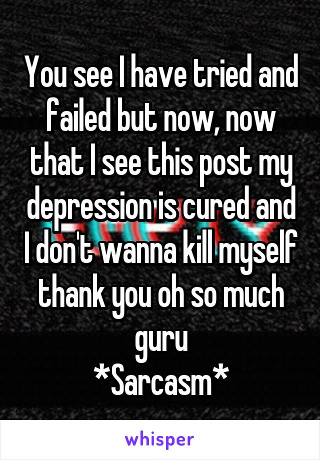 You see I have tried and failed but now, now that I see this post my depression is cured and I don't wanna kill myself thank you oh so much guru
*Sarcasm*