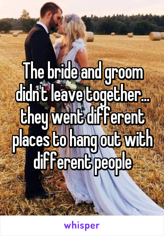 The bride and groom didn't leave together... they went different places to hang out with different people