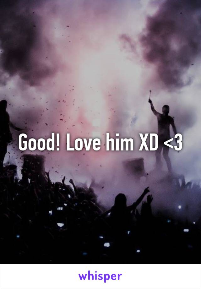 Good! Love him XD <3