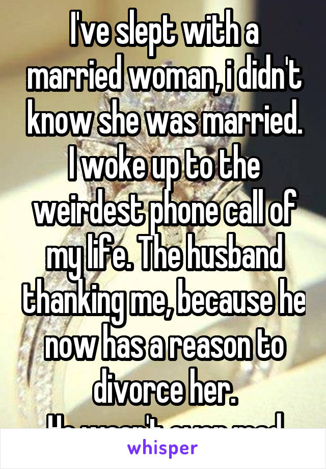 I've slept with a married woman, i didn't know she was married. I woke up to the weirdest phone call of my life. The husband thanking me, because he now has a reason to divorce her.
He wasn't even mad