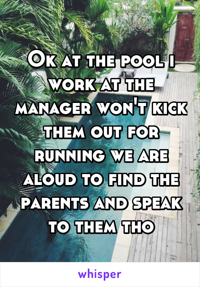 Ok at the pool i work at the manager won't kick them out for running we are aloud to find the parents and speak to them tho