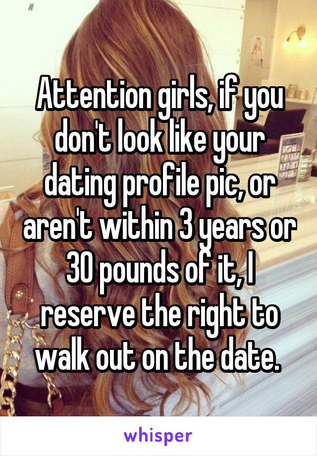Attention girls, if you don't look like your dating profile pic, or aren't within 3 years or 30 pounds of it, I reserve the right to walk out on the date. 