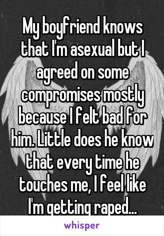My boyfriend knows that I'm asexual but I agreed on some compromises mostly because I felt bad for him. Little does he know that every time he touches me, I feel like I'm getting raped...