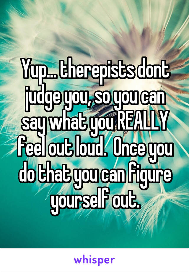 Yup... therepists dont judge you, so you can say what you REALLY feel out loud.  Once you do that you can figure yourself out.