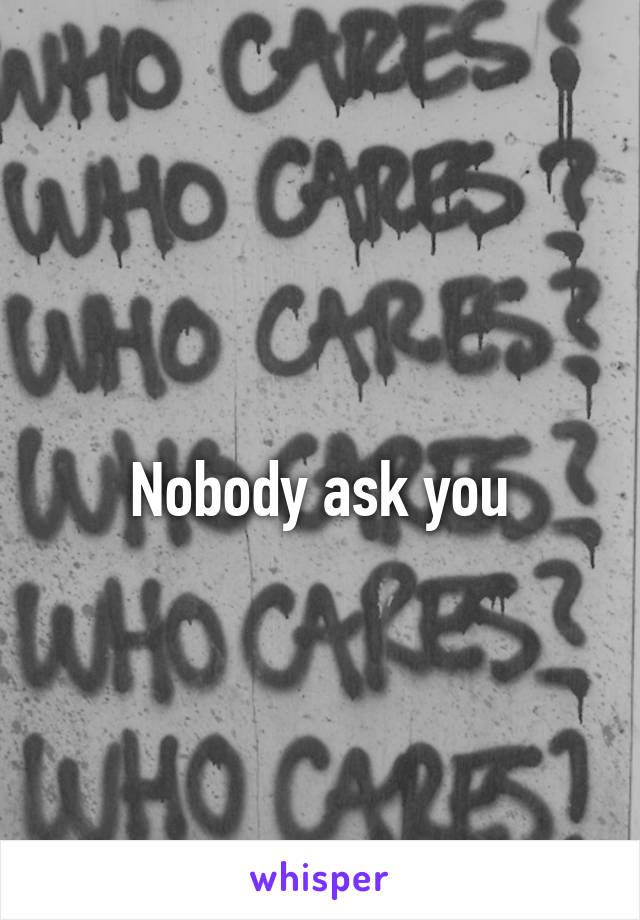 
Nobody ask you