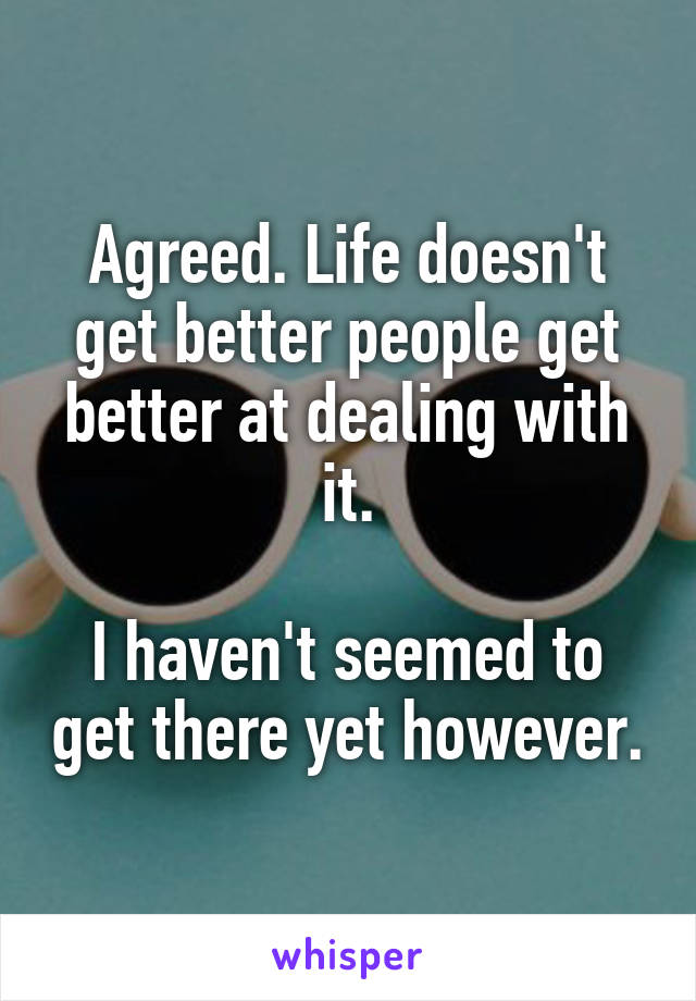 Agreed. Life doesn't get better people get better at dealing with it.

I haven't seemed to get there yet however.