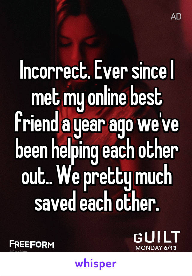 Incorrect. Ever since I met my online best friend a year ago we've been helping each other out.. We pretty much saved each other.