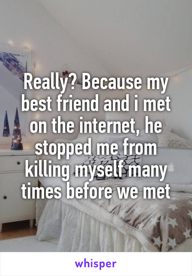 Really? Because my best friend and i met on the internet, he stopped me from killing myself many times before we met