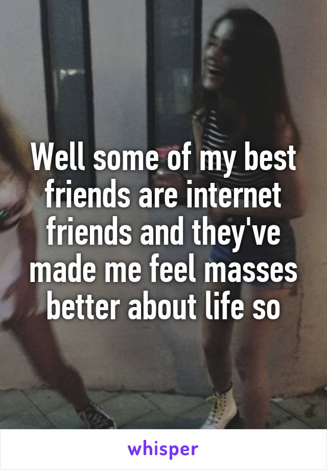 Well some of my best friends are internet friends and they've made me feel masses better about life so