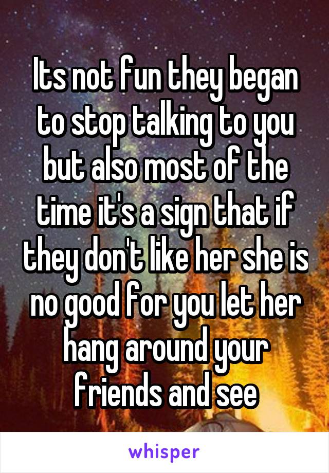 Its not fun they began to stop talking to you but also most of the time it's a sign that if they don't like her she is no good for you let her hang around your friends and see