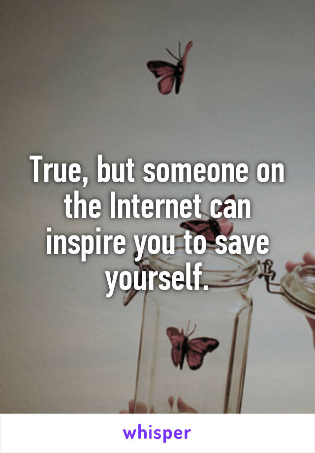 True, but someone on the Internet can inspire you to save yourself.
