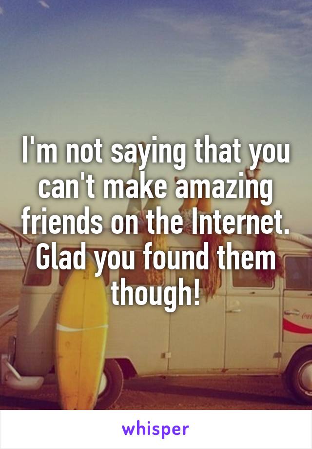 I'm not saying that you can't make amazing friends on the Internet. Glad you found them though!